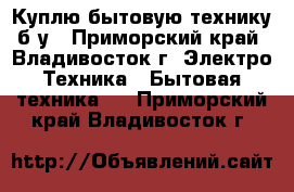 Куплю бытовую технику б/у - Приморский край, Владивосток г. Электро-Техника » Бытовая техника   . Приморский край,Владивосток г.